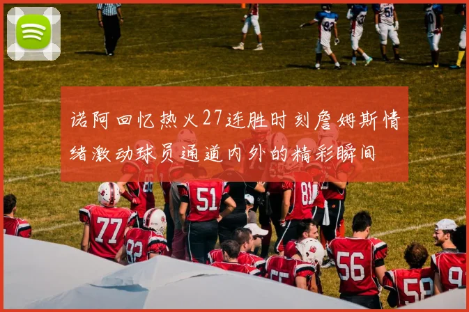 诺阿回忆热火27连胜时刻詹姆斯情绪激动球员通道内外的精彩瞬间