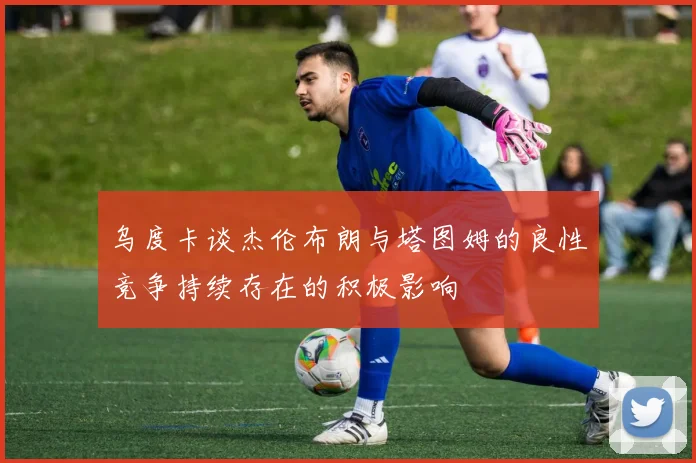 乌度卡谈杰伦布朗与塔图姆的良性竞争持续存在的积极影响