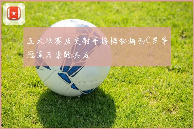 五大联赛历史射手榜揭秘梅西C罗争冠莱万紧随其后