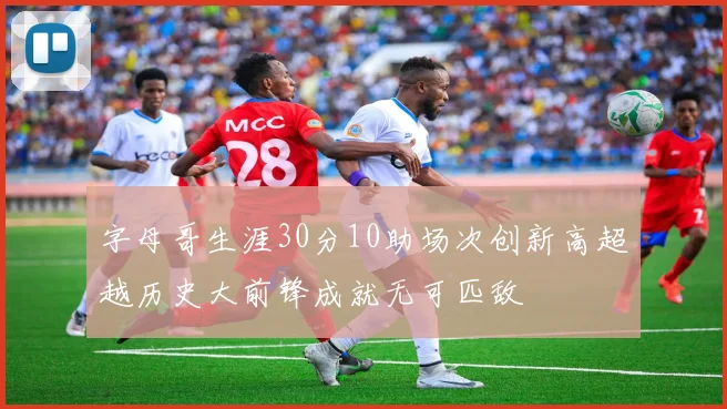 字母哥生涯30分10助场次创新高超越历史大前锋成就无可匹敌