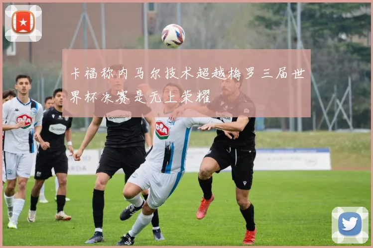 卡福称内马尔技术超越梅罗三届世界杯决赛是无上荣耀