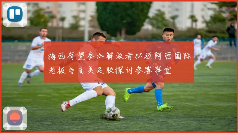 梅西有望参加解放者杯迈阿密国际老板与南美足联探讨参赛事宜