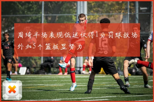 周琦半场表现低迷仅得1分罚球救场外加5个篮板显努力