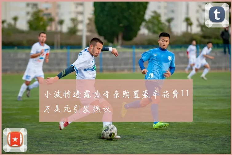 小波特透露为母亲购置豪车花费11万美元引发热议
