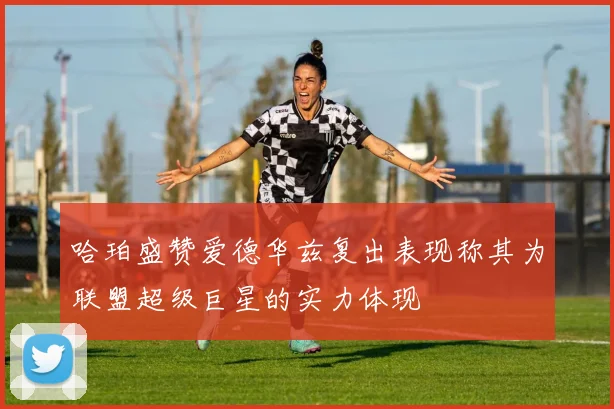 哈珀盛赞爱德华兹复出表现称其为联盟超级巨星的实力体现