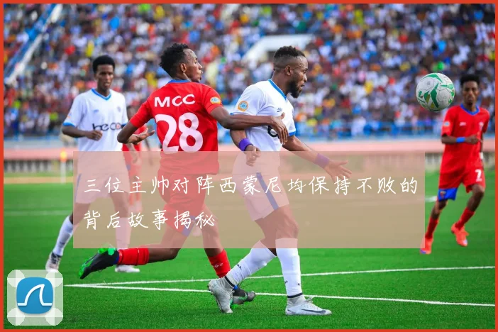 三位主帅对阵西蒙尼均保持不败的背后故事揭秘