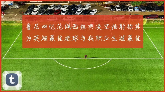 鲁尼回忆范佩西经典凌空抽射称其为英超最佳进球与我职业生涯最佳传球结合