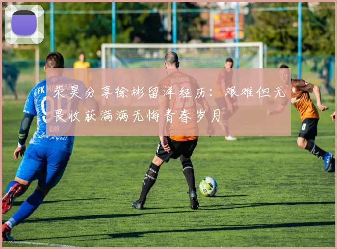 荣昊分享徐彬留洋经历：艰难但无畏收获满满无悔青春岁月