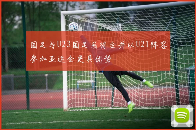 国足与U23国足或将合并以U21阵容参加亚运会更具优势
