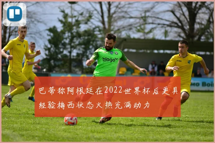 巴蒂称阿根廷在2022世界杯后更具经验梅西状态火热充满动力