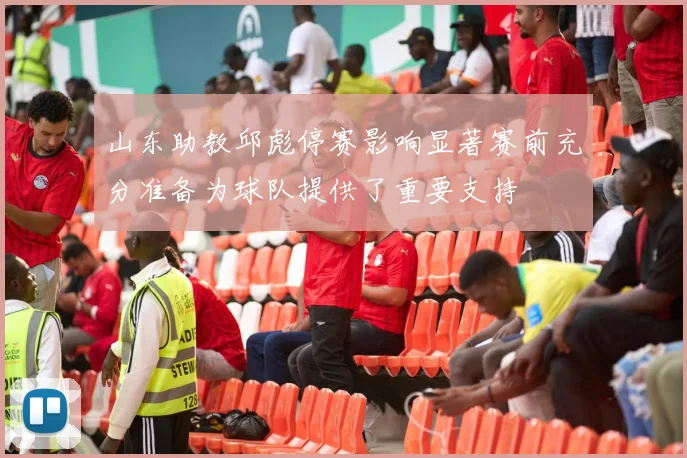 山东助教邱彪停赛影响显著赛前充分准备为球队提供了重要支持